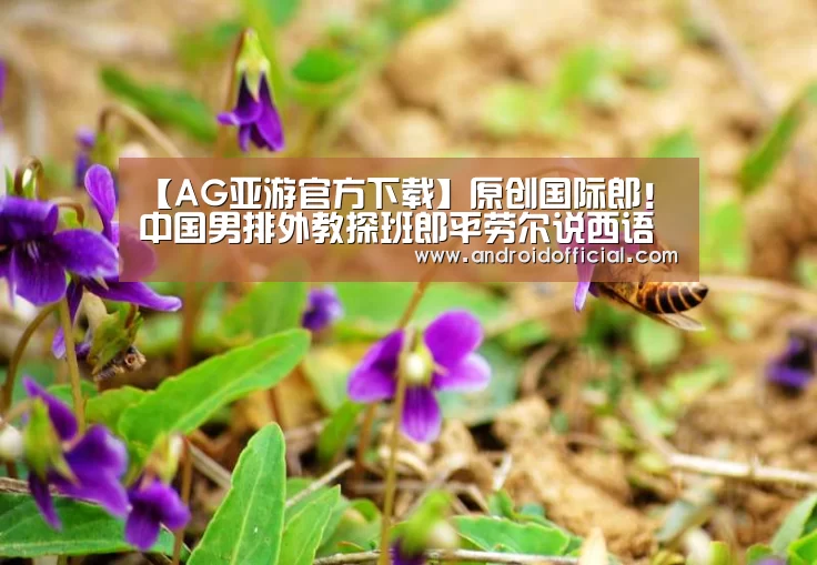 【AG亚游官方下载】原创国际郎！中国男排外教探班郎平劳尔说西